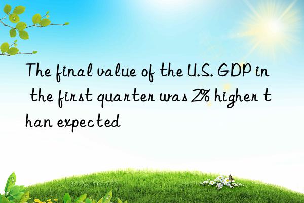 The final value of the U.S. GDP in the first quarter was 2% higher than expected