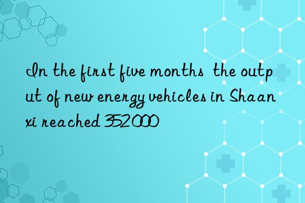 In the first five months  the output of new energy vehicles in Shaanxi reached 352 000