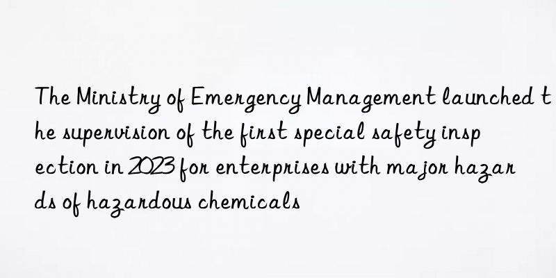 The Ministry of Emergency Management launched the supervision of the first special safety inspection in 2023 for enterprises with major hazards of hazardous chemicals