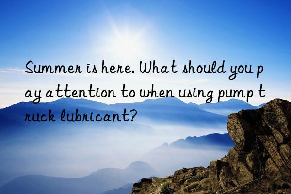 Summer is here. What should you pay attention to when using pump truck lubricant?