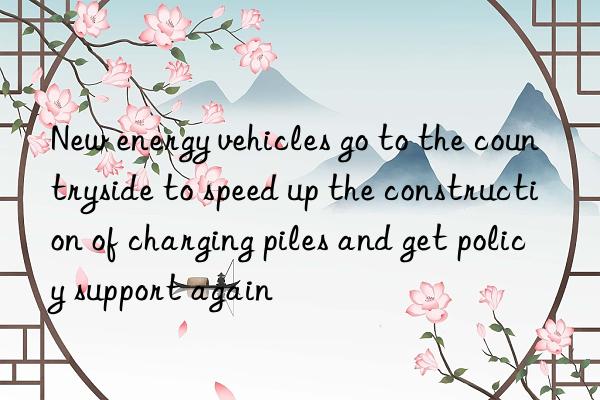 New energy vehicles go to the countryside to speed up the construction of charging piles and get policy support again