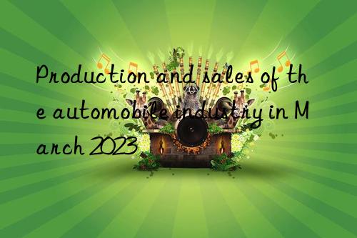 Production and sales of the automobile industry in March 2023