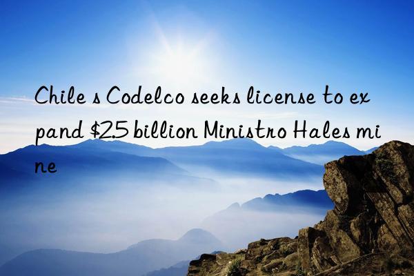 Chile s Codelco seeks license to expand $2.5 billion Ministro Hales mine