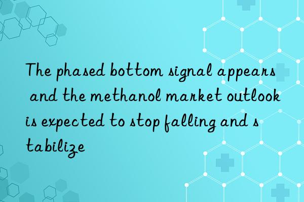 The phased bottom signal appears  and the methanol market outlook is expected to stop falling and stabilize