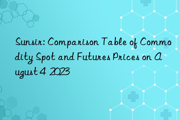 Sunsir: Comparison Table of Commodity Spot and Futures Prices on August 4  2023