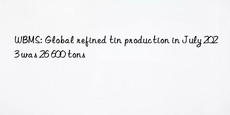 WBMS: Global refined tin production in July 2023 was 26 600 tons