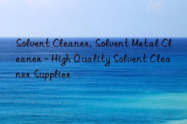 Solvent Cleaner, Solvent Metal Cleaner - High Quality Solvent Cleaner Supplier