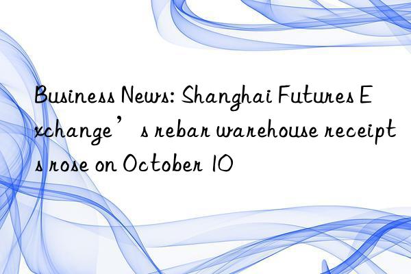 Business News: Shanghai Futures Exchange’s rebar warehouse receipts rose on October 10