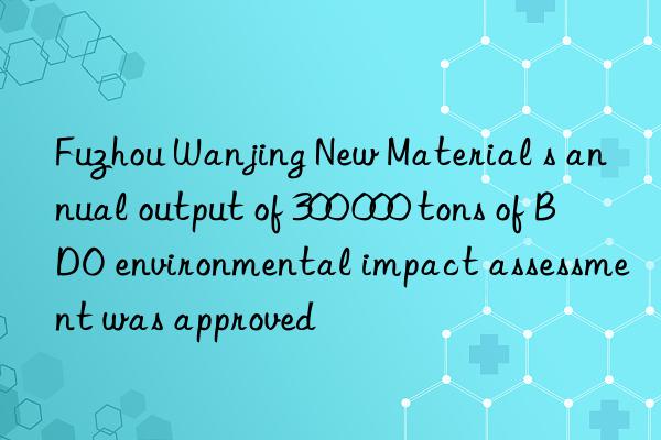 Fuzhou Wanjing New Material s annual output of 300 000 tons of BDO environmental impact assessment was approved