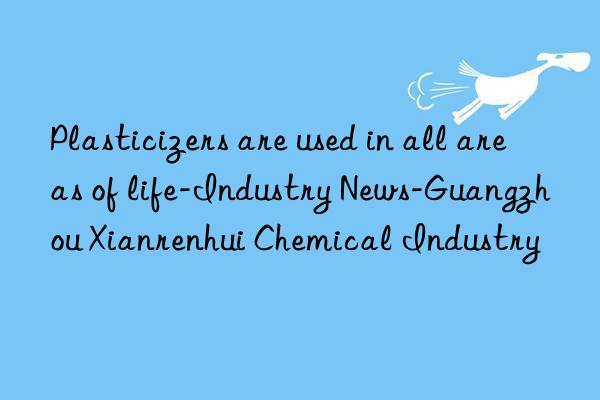 Plasticizers are used in all areas of life-Industry News-Guangzhou Xianrenhui Chemical Industry