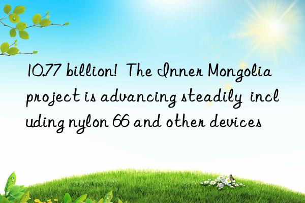 10.77 billion!  The Inner Mongolia project is advancing steadily  including nylon 66 and other devices