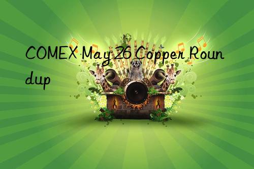 COMEX May 26 Copper Roundup