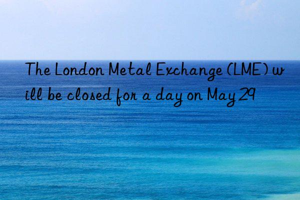 The London Metal Exchange (LME) will be closed for a day on May 29