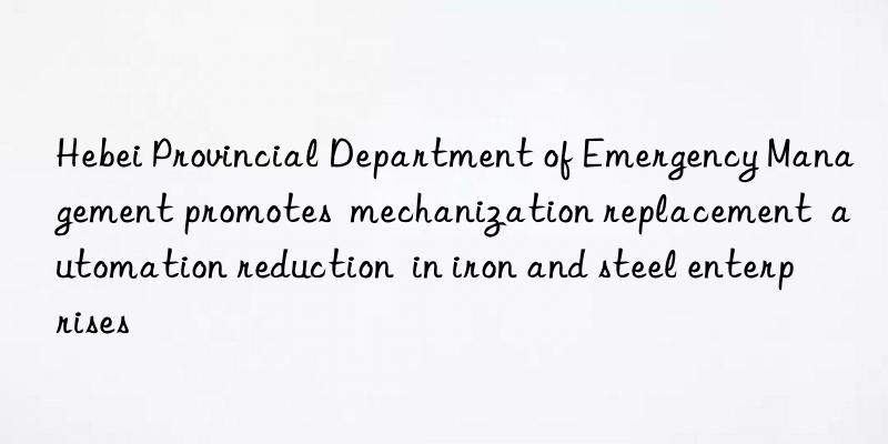 Hebei Provincial Department of Emergency Management promotes  mechanization replacement  automation reduction  in iron and steel enterprises