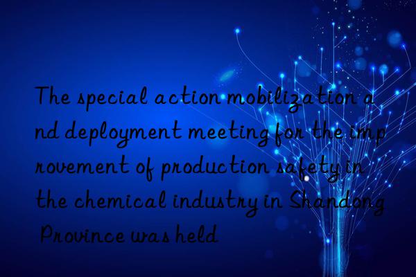 The special action mobilization and deployment meeting for the improvement of production safety in the chemical industry in Shandong Province was held