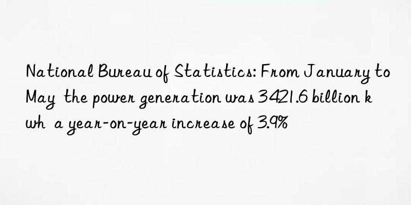 National Bureau of Statistics: From January to May  the power generation was 3 421.6 billion kwh  a year-on-year increase of 3.9%