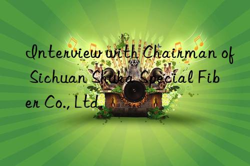 Interview with Chairman of Sichuan Shuka Special Fiber Co., Ltd.