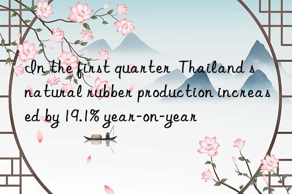 In the first quarter  Thailand s natural rubber production increased by 19.1% year-on-year