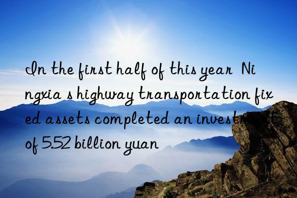 In the first half of this year  Ningxia s highway transportation fixed assets completed an investment of 5.52 billion yuan