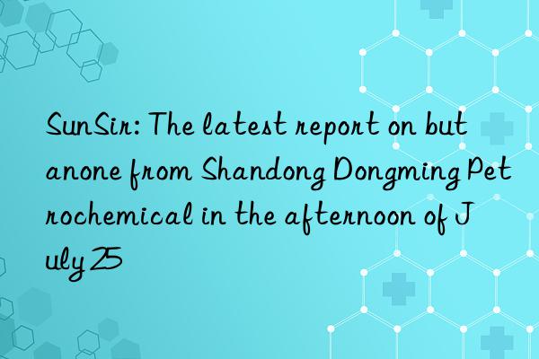 SunSir: The latest report on butanone from Shandong Dongming Petrochemical in the afternoon of July 25