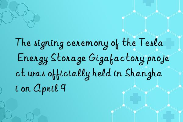 The signing ceremony of the Tesla Energy Storage Gigafactory project was officially held in Shanghai on April 9