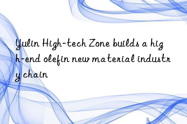 Yulin High-tech Zone builds a high-end olefin new material industry chain