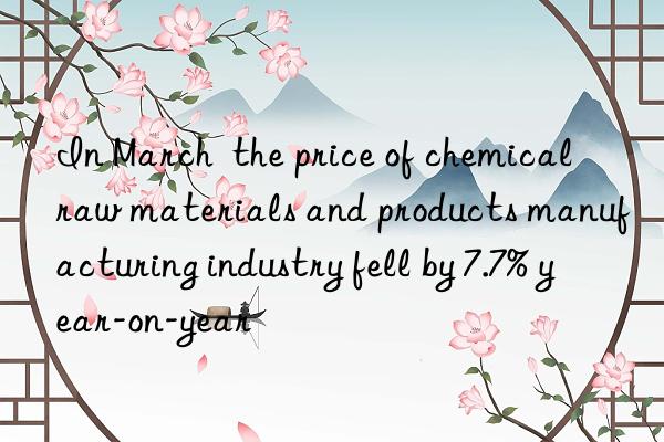 In March  the price of chemical raw materials and products manufacturing industry fell by 7.7% year-on-year