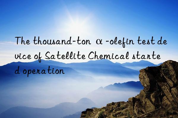 The thousand-ton α-olefin test device of Satellite Chemical started operation