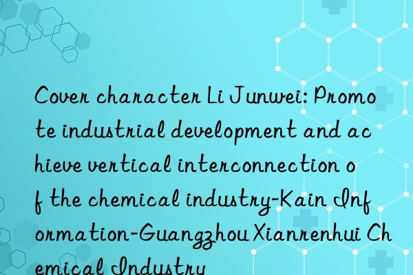 Cover character Li Junwei: Promote industrial development and achieve vertical interconnection of the chemical industry-Kain Information-Guangzhou Xianrenhui Chemical Industry