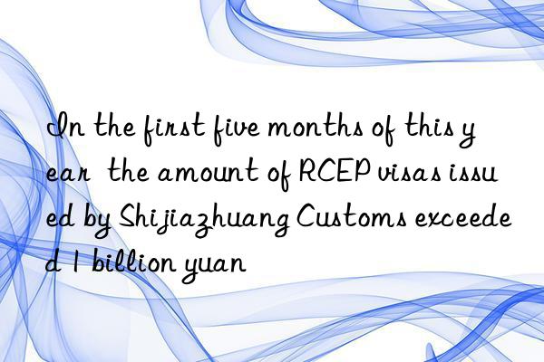 In the first five months of this year  the amount of RCEP visas issued by Shijiazhuang Customs exceeded 1 billion yuan