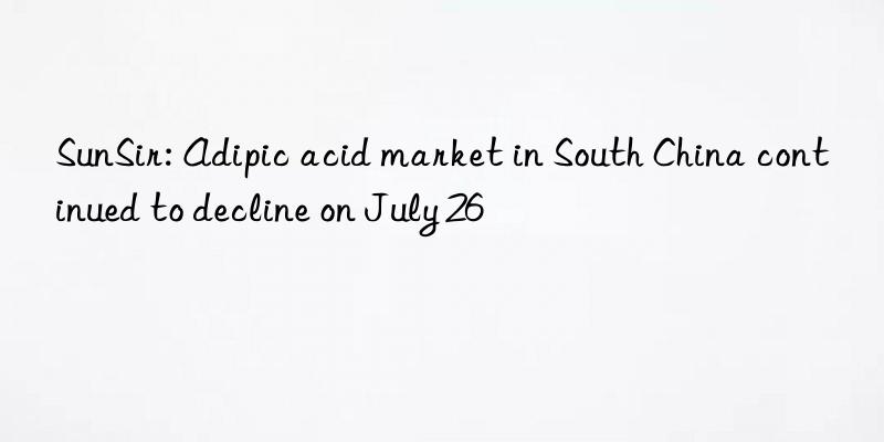 SunSir: Adipic acid market in South China continued to decline on July 26