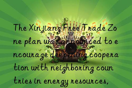 The Xinjiang Free Trade Zone plan was announced to encourage deepening cooperation with neighboring countries in energy resources, new materials and other fields