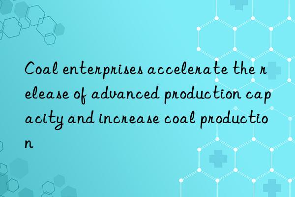 Coal enterprises accelerate the release of advanced production capacity and increase coal production