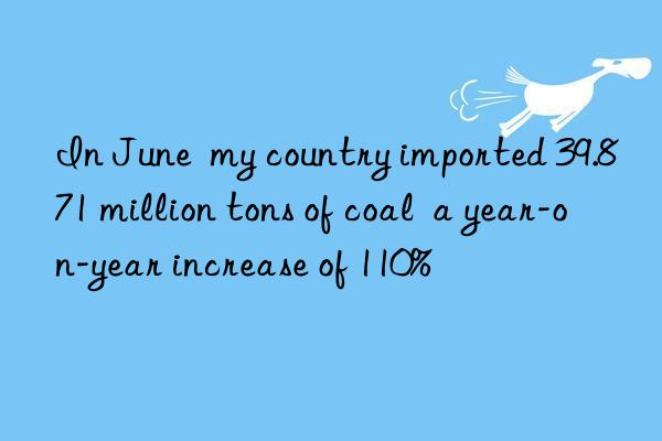 In June  my country imported 39.871 million tons of coal  a year-on-year increase of 110%