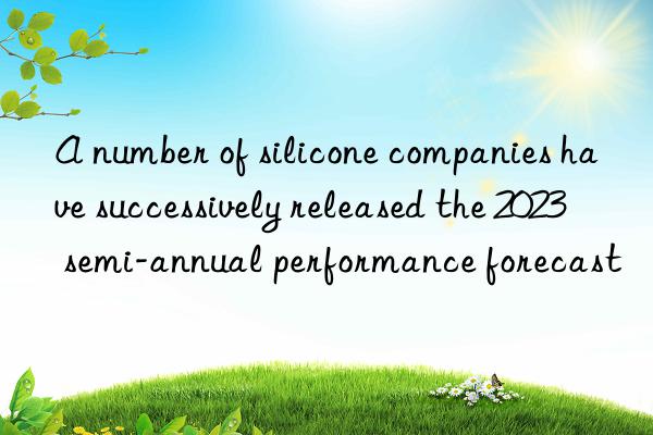 A number of silicone companies have successively released the 2023 semi-annual performance forecast