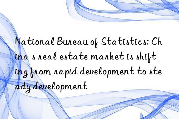 National Bureau of Statistics: China s real estate market is shifting from rapid development to steady development