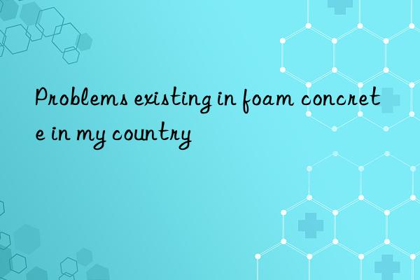 Problems existing in foam concrete in my country