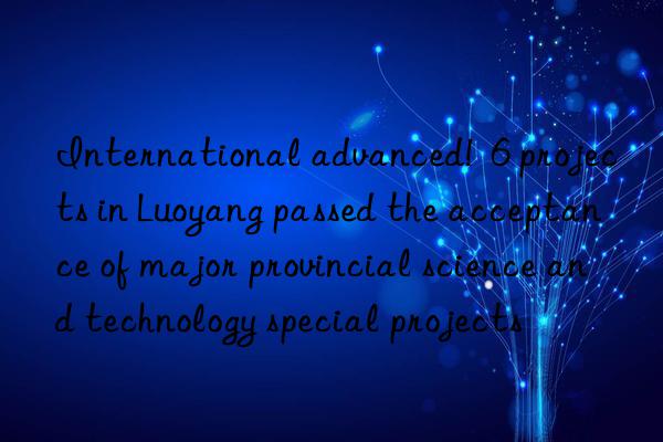 International advanced!  6 projects in Luoyang passed the acceptance of major provincial science and technology special projects