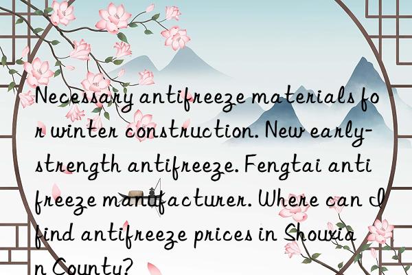 Necessary antifreeze materials for winter construction. New early-strength antifreeze. Fengtai antifreeze manufacturer. Where can I find antifreeze prices in Shouxian County?