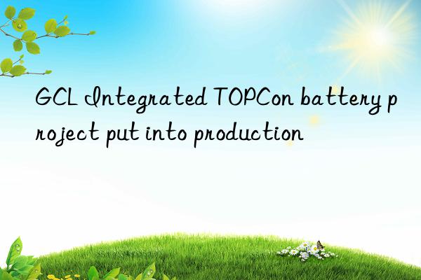 GCL Integrated TOPCon battery project put into production