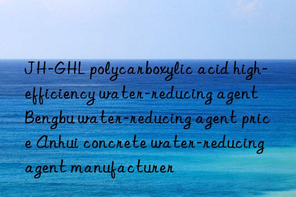 JH-GHL polycarboxylic acid high-efficiency water-reducing agent Bengbu water-reducing agent price Anhui concrete water-reducing agent manufacturer