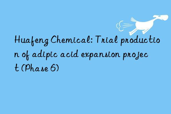 Huafeng Chemical: Trial production of adipic acid expansion project (Phase 6)