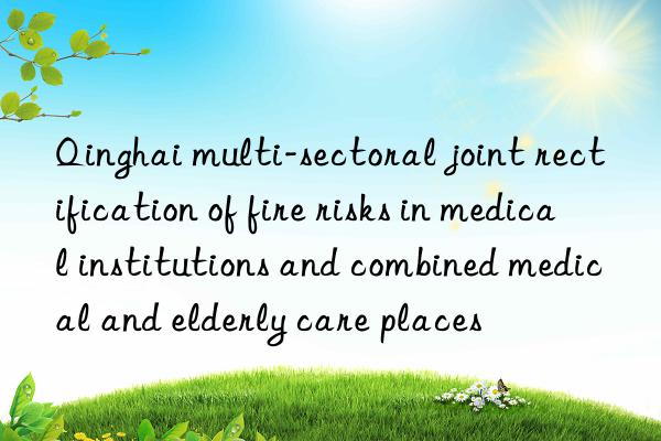 Qinghai multi-sectoral joint rectification of fire risks in medical institutions and combined medical and elderly care places