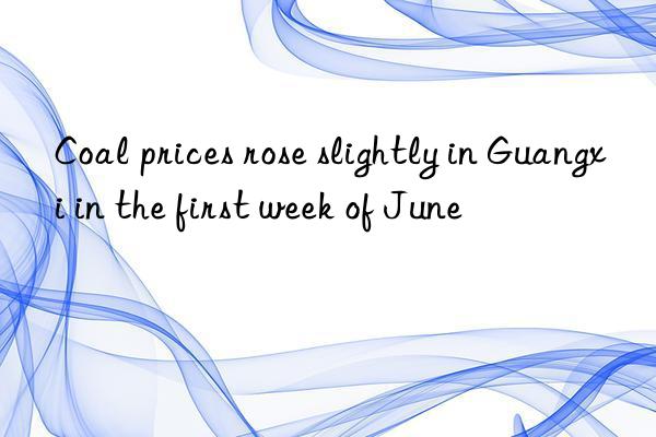 Coal prices rose slightly in Guangxi in the first week of June