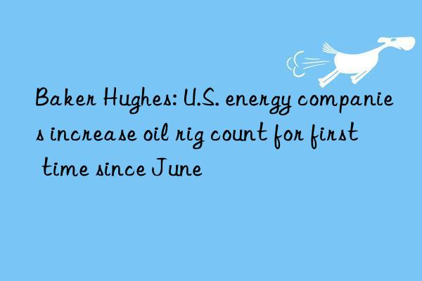 Baker Hughes: U.S. energy companies increase oil rig count for first time since June