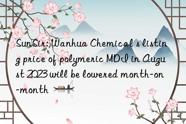 SunSir: Wanhua Chemical s listing price of polymeric MDI in August 2023 will be lowered month-on-month