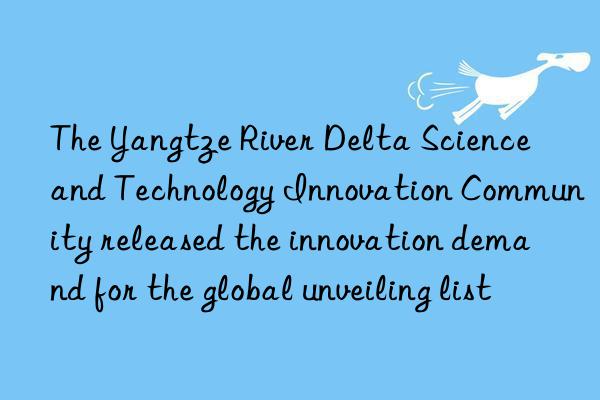 The Yangtze River Delta Science and Technology Innovation Community released the innovation demand for the global unveiling list