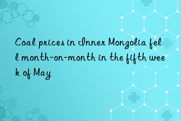 Coal prices in Inner Mongolia fell month-on-month in the fifth week of May