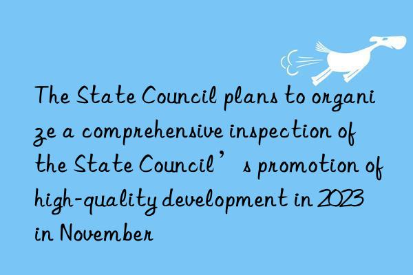 The State Council plans to organize a comprehensive inspection of the State Council’s promotion of high-quality development in 2023 in November