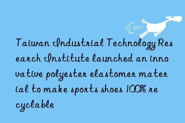 Taiwan Industrial Technology Research Institute launched an innovative polyester elastomer material to make sports shoes 100% recyclable